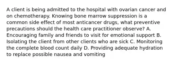 A client is being admitted to the hospital with ovarian cancer and on chemotherapy. Knowing bone marrow suppression is a common side effect of most anticancer drugs, what preventive precautions should the health care practitioner observe? A. Encouraging family and friends to visit for emotional support B. Isolating the client from other clients who are sick C. Monitoring the complete blood count daily D. Providing adequate hydration to replace possible nausea and vomiting