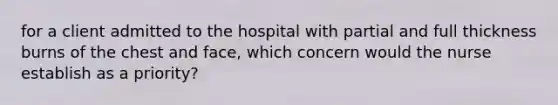 for a client admitted to the hospital with partial and full thickness burns of the chest and face, which concern would the nurse establish as a priority?