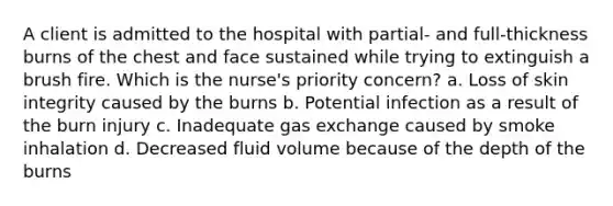 A client is admitted to the hospital with partial- and full-thickness burns of the chest and face sustained while trying to extinguish a brush fire. Which is the nurse's priority concern? a. Loss of skin integrity caused by the burns b. Potential infection as a result of the burn injury c. Inadequate gas exchange caused by smoke inhalation d. Decreased fluid volume because of the depth of the burns