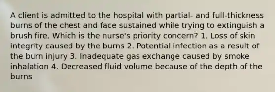 A client is admitted to the hospital with partial- and full-thickness burns of the chest and face sustained while trying to extinguish a brush fire. Which is the nurse's priority concern? 1. Loss of skin integrity caused by the burns 2. Potential infection as a result of the burn injury 3. Inadequate gas exchange caused by smoke inhalation 4. Decreased fluid volume because of the depth of the burns