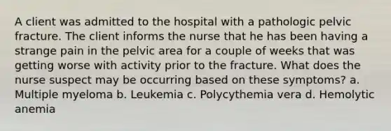 A client was admitted to the hospital with a pathologic pelvic fracture. The client informs the nurse that he has been having a strange pain in the pelvic area for a couple of weeks that was getting worse with activity prior to the fracture. What does the nurse suspect may be occurring based on these symptoms? a. Multiple myeloma b. Leukemia c. Polycythemia vera d. Hemolytic anemia