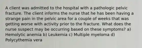 A client was admitted to the hospital with a pathologic pelvic fracture. The client informs the nurse that he has been having a strange pain in the pelvic area for a couple of weeks that was getting worse with activity prior to the fracture. What does the nurse suspect may be occurring based on these symptoms? a) Hemolytic anemia b) Leukemia c) Multiple myeloma d) Polycythemia vera