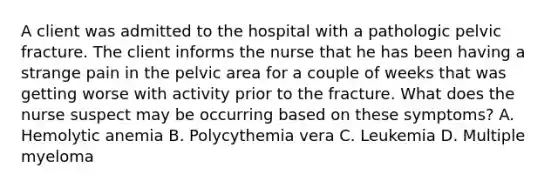 A client was admitted to the hospital with a pathologic pelvic fracture. The client informs the nurse that he has been having a strange pain in the pelvic area for a couple of weeks that was getting worse with activity prior to the fracture. What does the nurse suspect may be occurring based on these symptoms? A. Hemolytic anemia B. Polycythemia vera C. Leukemia D. Multiple myeloma