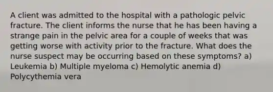 A client was admitted to the hospital with a pathologic pelvic fracture. The client informs the nurse that he has been having a strange pain in the pelvic area for a couple of weeks that was getting worse with activity prior to the fracture. What does the nurse suspect may be occurring based on these symptoms? a) Leukemia b) Multiple myeloma c) Hemolytic anemia d) Polycythemia vera