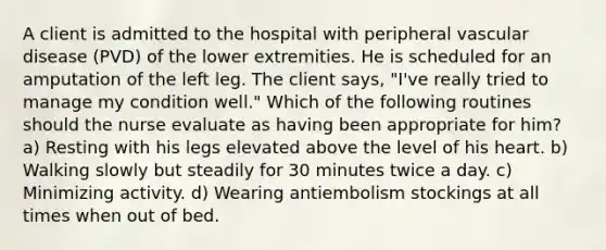 A client is admitted to the hospital with peripheral vascular disease (PVD) of the lower extremities. He is scheduled for an amputation of the left leg. The client says, "I've really tried to manage my condition well." Which of the following routines should the nurse evaluate as having been appropriate for him? a) Resting with his legs elevated above the level of his heart. b) Walking slowly but steadily for 30 minutes twice a day. c) Minimizing activity. d) Wearing antiembolism stockings at all times when out of bed.