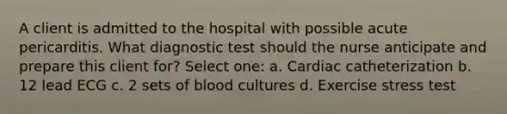 A client is admitted to the hospital with possible acute pericarditis. What diagnostic test should the nurse anticipate and prepare this client for? Select one: a. Cardiac catheterization b. 12 lead ECG c. 2 sets of blood cultures d. Exercise stress test