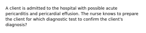 A client is admitted to the hospital with possible acute pericarditis and pericardial effusion. The nurse knows to prepare the client for which diagnostic test to confirm the client's diagnosis?