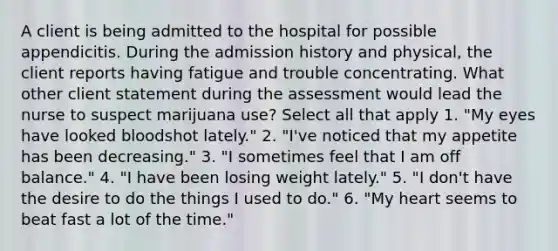 A client is being admitted to the hospital for possible appendicitis. During the admission history and physical, the client reports having fatigue and trouble concentrating. What other client statement during the assessment would lead the nurse to suspect marijuana use? Select all that apply 1. "My eyes have looked bloodshot lately." 2. "I've noticed that my appetite has been decreasing." 3. "I sometimes feel that I am off balance." 4. "I have been losing weight lately." 5. "I don't have the desire to do the things I used to do." 6. "My heart seems to beat fast a lot of the time."