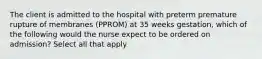 The client is admitted to the hospital with preterm premature rupture of membranes (PPROM) at 35 weeks gestation, which of the following would the nurse expect to be ordered on admission? Select all that apply