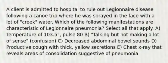 A client is admitted to hospital to rule out Legionnaire disease following a canoe trip where he was sprayed in the face with a lot of "creek" water. Which of the following manifestations are characteristic of Legionnaire pneumonia? Select all that apply. A) Temperature of 103.5°, pulse 80 B) "Talking but not making a lot of sense" (confusion) C) Decreased abdominal bowel sounds D) Productive cough with thick, yellow secretions E) Chest x-ray that reveals areas of consolidation suggestive of pneumonia