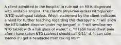 A client admitted to the hospital to rule out an MI is diagnosed with unstable angina. The client's physician orders nitroglycerin (NTG) sublingual tablets. Which statement by the client indicates a need for further teaching regarding this therapy? a. "I will allow the NTG tablet dissolve under my tongue" b. "I will swallow my NTG tablet with a full glass of water." c. "If I still have chest pain after I have taken NTG tablets I should call 9/11" d. "I can take Tylenol if I get a headache from taking NGT"