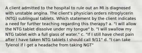 A client admitted to the hospital to rule out an MI is diagnosed with unstable angina. The client's physician orders nitroglycerin (NTG) sublingual tablets. Which statement by the client indicates a need for further teaching regarding this therapy? a. "I will allow the NTG tablet dissolve under my tongue" b. "I will swallow my NTG tablet with a full glass of water." c. "If I still have chest pain after I have taken NTG tablets I should call 9/11" d. "I can take Tylenol if I get a headache from taking NGT"