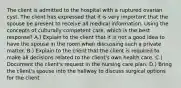 The client is admitted to the hospital with a ruptured ovarian cyst. The client has expressed that it is very important that the spouse be present to receive all medical information. Using the concepts of culturally competent care, which is the best response? A.) Explain to the client that it is not a good idea to have the spouse in the room when discussing such a private matter. B.) Explain to the client that the client is required to make all decisions related to the client's own health care. C.) Document the client's request in the nursing care plan. D.) Bring the client's spouse into the hallway to discuss surgical options for the client.