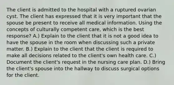 The client is admitted to the hospital with a ruptured ovarian cyst. The client has expressed that it is very important that the spouse be present to receive all medical information. Using the concepts of culturally competent care, which is the best response? A.) Explain to the client that it is not a good idea to have the spouse in the room when discussing such a private matter. B.) Explain to the client that the client is required to make all decisions related to the client's own health care. C.) Document the client's request in the nursing care plan. D.) Bring the client's spouse into the hallway to discuss surgical options for the client.