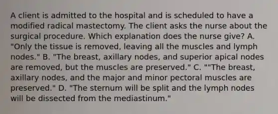 A client is admitted to the hospital and is scheduled to have a modified radical mastectomy. The client asks the nurse about the surgical procedure. Which explanation does the nurse give? A. "Only the tissue is removed, leaving all the muscles and lymph nodes." B. "The breast, axillary nodes, and superior apical nodes are removed, but the muscles are preserved." C. ""The breast, axillary nodes, and the major and minor pectoral muscles are preserved." D. "The sternum will be split and the lymph nodes will be dissected from the mediastinum."