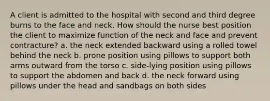 A client is admitted to the hospital with second and third degree burns to the face and neck. How should the nurse best position the client to maximize function of the neck and face and prevent contracture? a. the neck extended backward using a rolled towel behind the neck b. prone position using pillows to support both arms outward from the torso c. side-lying position using pillows to support the abdomen and back d. the neck forward using pillows under the head and sandbags on both sides