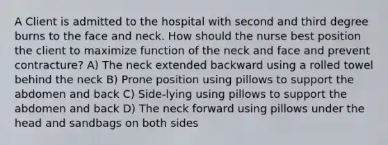 A Client is admitted to the hospital with second and third degree burns to the face and neck. How should the nurse best position the client to maximize function of the neck and face and prevent contracture? A) The neck extended backward using a rolled towel behind the neck B) Prone position using pillows to support the abdomen and back C) Side-lying using pillows to support the abdomen and back D) The neck forward using pillows under the head and sandbags on both sides