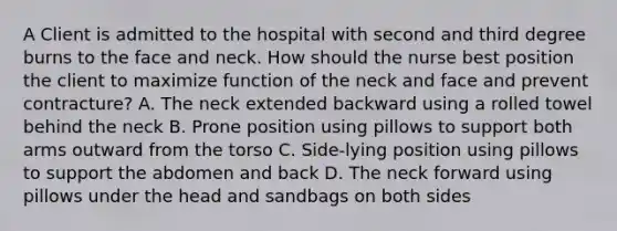 A Client is admitted to the hospital with second and third degree burns to the face and neck. How should the nurse best position the client to maximize function of the neck and face and prevent contracture? A. The neck extended backward using a rolled towel behind the neck B. Prone position using pillows to support both arms outward from the torso C. Side-lying position using pillows to support the abdomen and back D. The neck forward using pillows under the head and sandbags on both sides