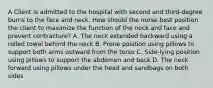 A Client is admitted to the hospital with second and third-degree burns to the face and neck. How should the nurse best position the client to maximize the function of the neck and face and prevent contracture? A. The neck extended backward using a rolled towel behind the neck B. Prone position using pillows to support both arms outward from the torso C. Side-lying position using pillows to support the abdomen and back D. The neck forward using pillows under the head and sandbags on both sides