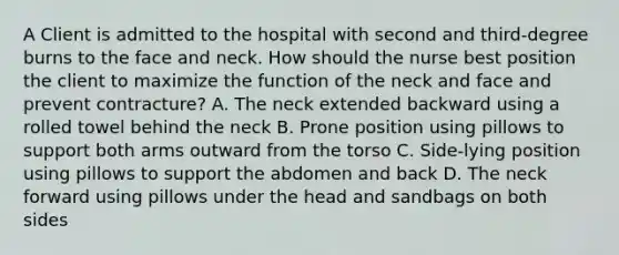 A Client is admitted to the hospital with second and third-degree burns to the face and neck. How should the nurse best position the client to maximize the function of the neck and face and prevent contracture? A. The neck extended backward using a rolled towel behind the neck B. Prone position using pillows to support both arms outward from the torso C. Side-lying position using pillows to support the abdomen and back D. The neck forward using pillows under the head and sandbags on both sides