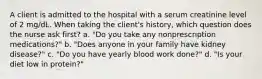 A client is admitted to the hospital with a serum creatinine level of 2 mg/dL. When taking the client's history, which question does the nurse ask first? a. "Do you take any nonprescription medications?" b. "Does anyone in your family have kidney disease?" c. "Do you have yearly blood work done?" d. "Is your diet low in protein?"