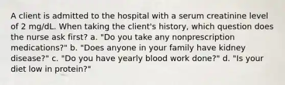 A client is admitted to the hospital with a serum creatinine level of 2 mg/dL. When taking the client's history, which question does the nurse ask first? a. "Do you take any nonprescription medications?" b. "Does anyone in your family have kidney disease?" c. "Do you have yearly blood work done?" d. "Is your diet low in protein?"