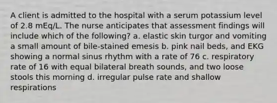 A client is admitted to the hospital with a serum potassium level of 2.8 mEq/L. The nurse anticipates that assessment findings will include which of the following? a. elastic skin turgor and vomiting a small amount of bile-stained emesis b. pink nail beds, and EKG showing a normal sinus rhythm with a rate of 76 c. respiratory rate of 16 with equal bilateral breath sounds, and two loose stools this morning d. irregular pulse rate and shallow respirations