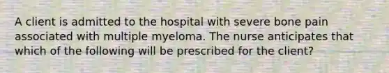 A client is admitted to the hospital with severe bone pain associated with multiple myeloma. The nurse anticipates that which of the following will be prescribed for the client?