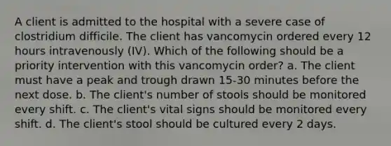 A client is admitted to the hospital with a severe case of clostridium difficile. The client has vancomycin ordered every 12 hours intravenously (IV). Which of the following should be a priority intervention with this vancomycin order? a. The client must have a peak and trough drawn 15-30 minutes before the next dose. b. The client's number of stools should be monitored every shift. c. The client's vital signs should be monitored every shift. d. The client's stool should be cultured every 2 days.