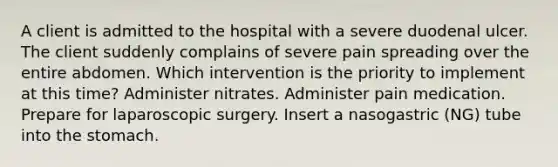 A client is admitted to the hospital with a severe duodenal ulcer. The client suddenly complains of severe pain spreading over the entire abdomen. Which intervention is the priority to implement at this time? Administer nitrates. Administer pain medication. Prepare for laparoscopic surgery. Insert a nasogastric (NG) tube into the stomach.