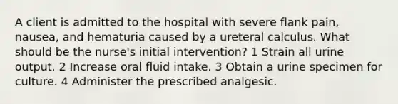 A client is admitted to the hospital with severe flank pain, nausea, and hematuria caused by a ureteral calculus. What should be the nurse's initial intervention? 1 Strain all urine output. 2 Increase oral fluid intake. 3 Obtain a urine specimen for culture. 4 Administer the prescribed analgesic.