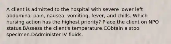 A client is admitted to the hospital with severe lower left abdominal pain, nausea, vomiting, fever, and chills. Which nursing action has the highest priority? Place the client on NPO status.BAssess the client's temperature.CObtain a stool specimen.DAdminister IV fluids.