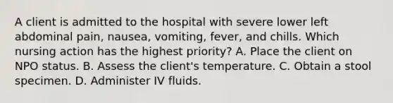 A client is admitted to the hospital with severe lower left abdominal pain, nausea, vomiting, fever, and chills. Which nursing action has the highest priority? A. Place the client on NPO status. B. Assess the client's temperature. C. Obtain a stool specimen. D. Administer IV fluids.