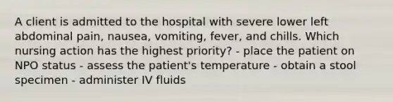 A client is admitted to the hospital with severe lower left abdominal pain, nausea, vomiting, fever, and chills. Which nursing action has the highest priority? - place the patient on NPO status - assess the patient's temperature - obtain a stool specimen - administer IV fluids