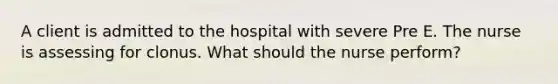 A client is admitted to the hospital with severe Pre E. The nurse is assessing for clonus. What should the nurse perform?