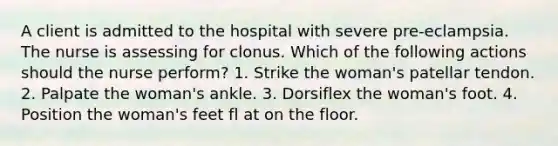 A client is admitted to the hospital with severe pre-eclampsia. The nurse is assessing for clonus. Which of the following actions should the nurse perform? 1. Strike the woman's patellar tendon. 2. Palpate the woman's ankle. 3. Dorsiflex the woman's foot. 4. Position the woman's feet fl at on the floor.