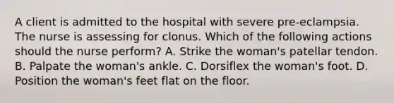 A client is admitted to the hospital with severe pre-eclampsia. The nurse is assessing for clonus. Which of the following actions should the nurse perform? A. Strike the woman's patellar tendon. B. Palpate the woman's ankle. C. Dorsiflex the woman's foot. D. Position the woman's feet flat on the floor.