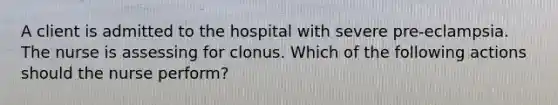 A client is admitted to the hospital with severe pre-eclampsia. The nurse is assessing for clonus. Which of the following actions should the nurse perform?