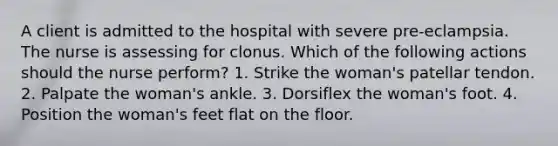 A client is admitted to the hospital with severe pre-eclampsia. The nurse is assessing for clonus. Which of the following actions should the nurse perform? 1. Strike the woman's patellar tendon. 2. Palpate the woman's ankle. 3. Dorsiflex the woman's foot. 4. Position the woman's feet flat on the floor.