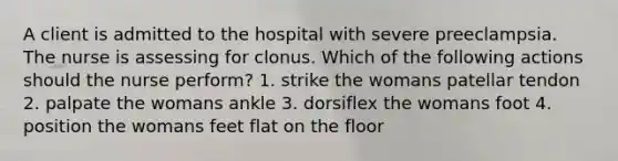 A client is admitted to the hospital with severe preeclampsia. The nurse is assessing for clonus. Which of the following actions should the nurse perform? 1. strike the womans patellar tendon 2. palpate the womans ankle 3. dorsiflex the womans foot 4. position the womans feet flat on the floor