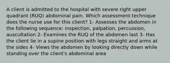 A client is admitted to the hospital with severe right upper quadrant (RUQ) abdominal pain. Which assessment technique does the nurse use for this client? 1- Assesses the abdomen in the following sequence: inspection, palpation, percussion, auscultation 2- Examines the RUQ of the abdomen last 3- Has the client lie in a supine position with legs straight and arms at the sides 4- Views the abdomen by looking directly down while standing over the client's abdominal area