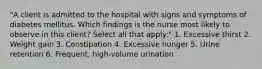 "A client is admitted to the hospital with signs and symptoms of diabetes mellitus. Which findings is the nurse most likely to observe in this client? Select all that apply:" 1. Excessive thirst 2. Weight gain 3. Constipation 4. Excessive hunger 5. Urine retention 6. Frequent, high-volume urination