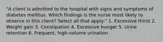 "A client is admitted to the hospital with signs and symptoms of diabetes mellitus. Which findings is the nurse most likely to observe in this client? Select all that apply:" 1. Excessive thirst 2. Weight gain 3. Constipation 4. Excessive hunger 5. Urine retention 6. Frequent, high-volume urination