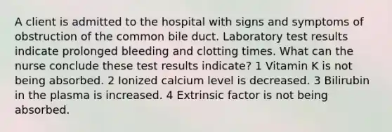 A client is admitted to the hospital with signs and symptoms of obstruction of the common bile duct. Laboratory test results indicate prolonged bleeding and clotting times. What can the nurse conclude these test results indicate? 1 Vitamin K is not being absorbed. 2 Ionized calcium level is decreased. 3 Bilirubin in the plasma is increased. 4 Extrinsic factor is not being absorbed.