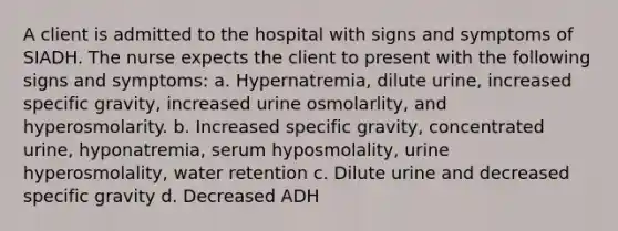 A client is admitted to the hospital with signs and symptoms of SIADH. The nurse expects the client to present with the following signs and symptoms: a. Hypernatremia, dilute urine, increased specific gravity, increased urine osmolarlity, and hyperosmolarity. b. Increased specific gravity, concentrated urine, hyponatremia, serum hyposmolality, urine hyperosmolality, water retention c. Dilute urine and decreased specific gravity d. Decreased ADH