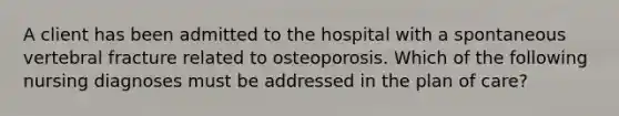 A client has been admitted to the hospital with a spontaneous vertebral fracture related to osteoporosis. Which of the following nursing diagnoses must be addressed in the plan of care?