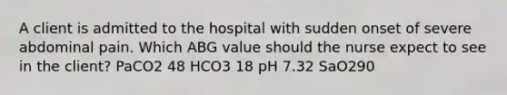 A client is admitted to the hospital with sudden onset of severe abdominal pain. Which ABG value should the nurse expect to see in the client? PaCO2 48 HCO3 18 pH 7.32 SaO290