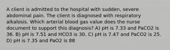 A client is admitted to the hospital with sudden, severe abdominal pain. The client is diagnosed with respiratory alkalosis. Which arterial blood gas value does the nurse document to support this diagnosis? A) pH is 7.33 and PaCO2 is 36. B) pH is 7.51 and HCO3 is 30. C) pH is 7.47 and PaCO2 is 25. D) pH is 7.35 and PaO2 is 88