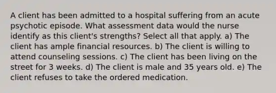 A client has been admitted to a hospital suffering from an acute psychotic episode. What assessment data would the nurse identify as this client's strengths? Select all that apply. a) The client has ample financial resources. b) The client is willing to attend counseling sessions. c) The client has been living on the street for 3 weeks. d) The client is male and 35 years old. e) The client refuses to take the ordered medication.