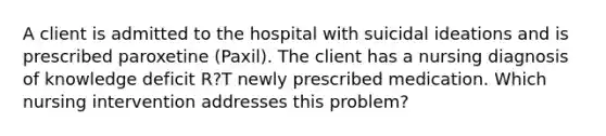 A client is admitted to the hospital with suicidal ideations and is prescribed paroxetine (Paxil). The client has a nursing diagnosis of knowledge deficit R?T newly prescribed medication. Which nursing intervention addresses this problem?